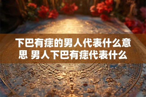 下巴有痣的男人代表什么意思 男人下巴有痣代表什么意思