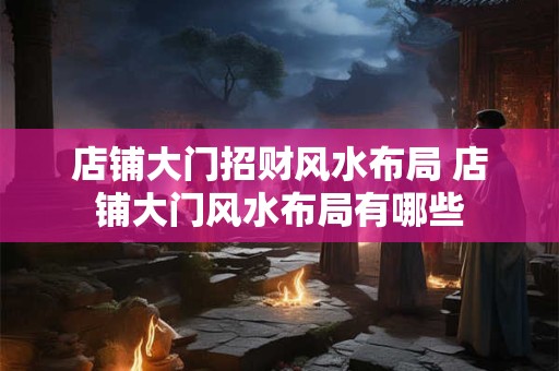 详细阅读:店铺大门招财风水布局 店铺大门风水布局有哪些 店铺大门招财风水布局 店铺大门风水布局有哪些