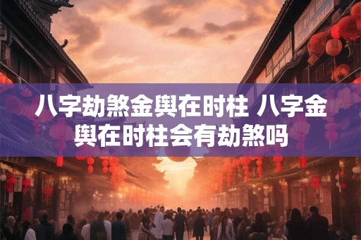 八字劫煞金舆在时柱 八字金舆在时柱会有劫煞吗