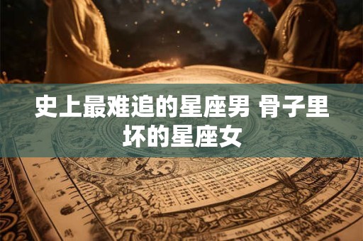 史上最难追的星座男 骨子里坏的星座女