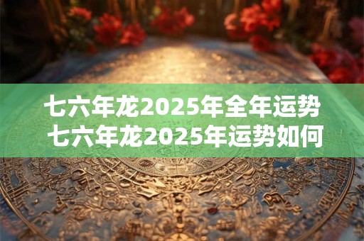 七六年龙2025年全年运势 七六年龙2025年运势如何