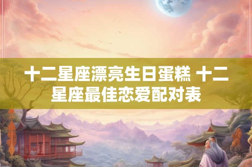 十二星座漂亮生日蛋糕 十二星座最佳恋爱配对表