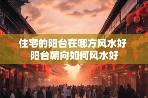 住宅的阳台在哪方风水好 阳台朝向如何风水好