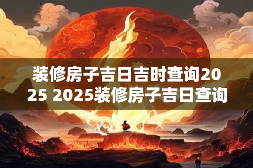 装修房子吉日吉时查询2025 2025装修房子吉日查询