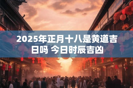2025年正月十八是黄道吉日吗 今日时辰吉凶