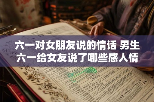 六一对女朋友说的情话 男生六一给女友说了哪些感人情话