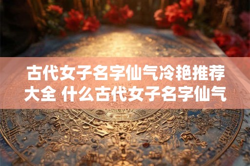 古代女子名字仙气冷艳推荐大全 什么古代女子名字仙气冷艳