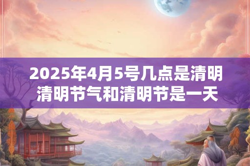 2026年4月5号几点是清明 清明节气和清明节是一天吗
