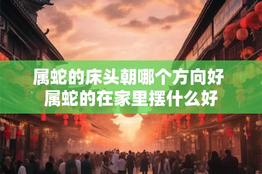 属蛇的床头朝哪个方向好 属蛇的在家里摆什么好