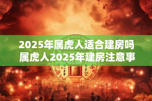 2025年属虎人适合建房吗 属虎人2025年建房注意事项