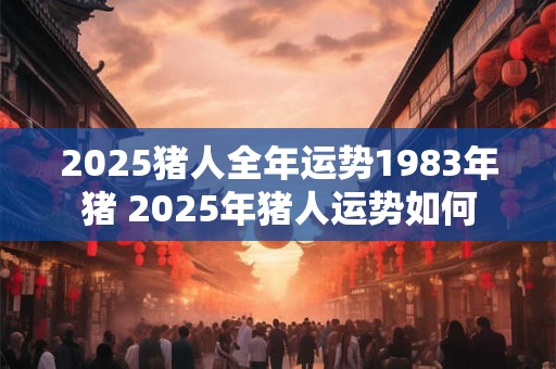 2025猪人全年运势1983年猪 2025年猪人运势如何