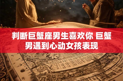 判断巨蟹座男生喜欢你 巨蟹男遇到心动女孩表现