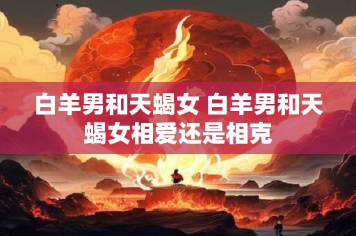 白羊男和天蝎女 白羊男和天蝎女相爱还是相克