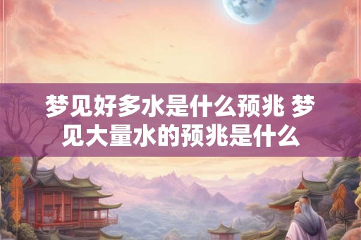 梦见好多水是什么预兆 梦见大量水的预兆是什么