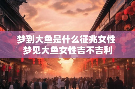 梦到大鱼是什么征兆女性 梦见大鱼女性吉不吉利