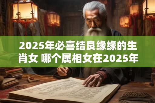 2025年必喜结良缘缘的生肖女 哪个属相女在2025年会喜结良缘