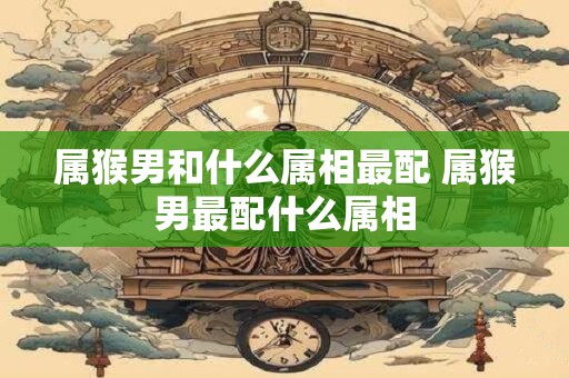 属猴男和什么属相最配 属猴男最配什么属相