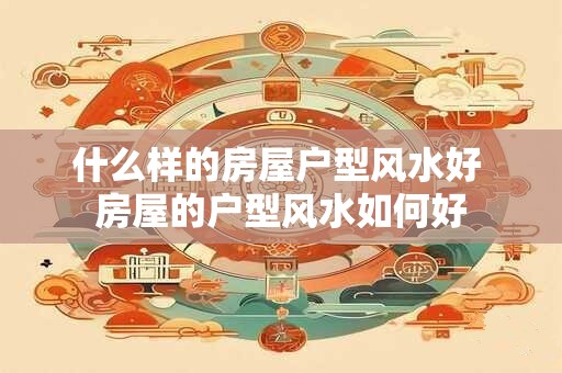 什么样的房屋户型风水好 房屋的户型风水如何好