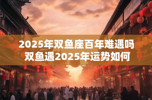 2025年双鱼座百年难遇吗 双鱼遇2025年运势如何