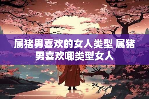 属猪男喜欢的女人类型 属猪男喜欢哪类型女人
