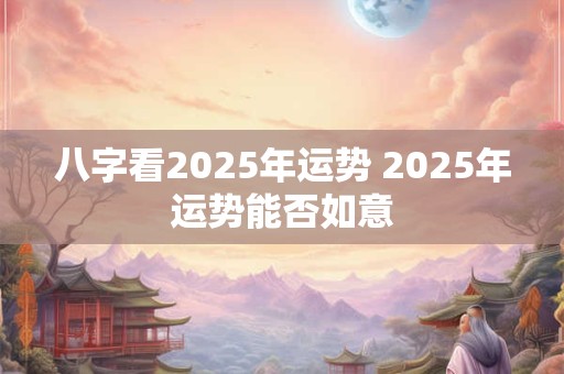 八字看2025年运势 2025年运势能否如意