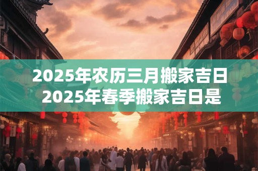 2025年农历三月搬家吉日 2025年春季搬家吉日是