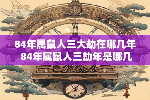 84年属鼠人三大劫在哪几年 84年属鼠人三劫年是哪几年