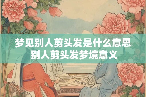 梦见别人剪头发是什么意思 别人剪头发梦境意义