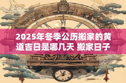 2025年冬季公历搬家的黄道吉日是哪几天 搬家日子怎么选