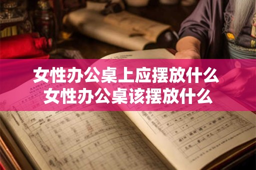 女性办公桌上应摆放什么 女性办公桌该摆放什么