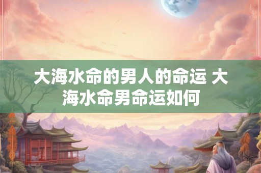 大海水命的男人的命运 大海水命男命运如何