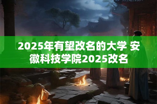 2025年有望改名的大学 安徽科技学院2025改名