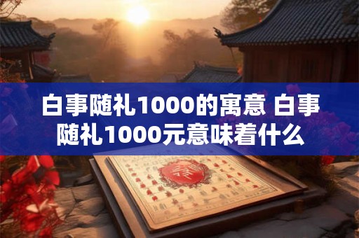 白事随礼1000的寓意 白事随礼1000元意味着什么