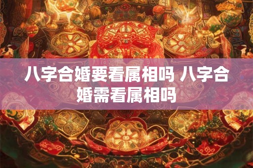 八字合婚要看属相吗 八字合婚需看属相吗