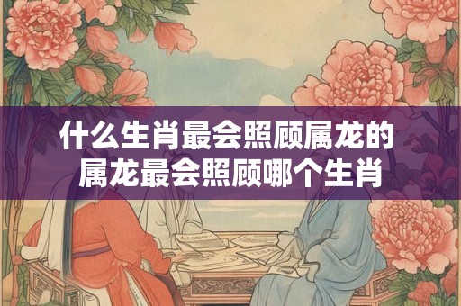 什么生肖最会照顾属龙的 属龙最会照顾哪个生肖