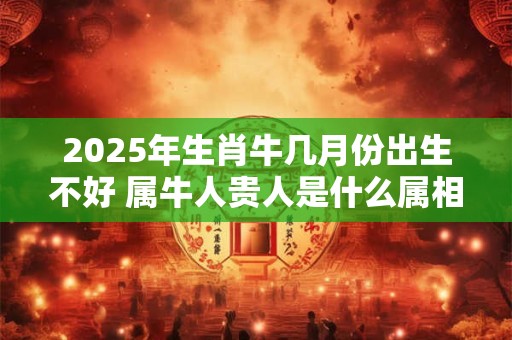 2025年生肖牛几月份出生不好 属牛人贵人是什么属相 2025年生肖牛几月份出生不好 属牛人贵人是什么属相