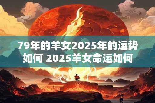 79年的羊女2025年的运势如何 2025羊女命运如何