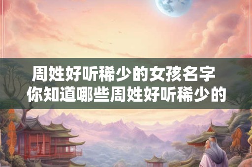 周姓好听稀少的女孩名字 你知道哪些周姓好听稀少的女孩名字