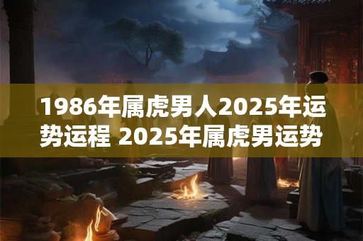 1986年属虎男人2025年运势运程 2025年属虎男运势如何