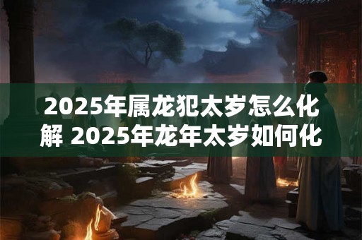 2025年属龙犯太岁怎么化解 2025年龙年太岁如何化解