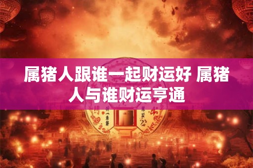 属猪人跟谁一起财运好 属猪人与谁财运亨通 属猪人跟谁一起财运好 属猪人与谁财运亨通