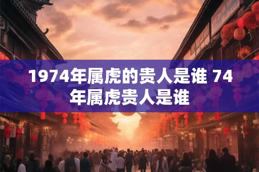 1974年属虎的贵人是谁 74年属虎贵人是谁