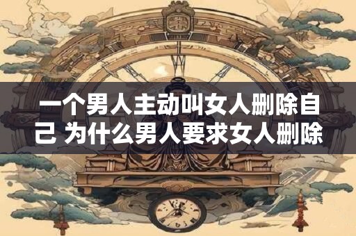 一个男人主动叫女人删除自己 为什么男人要求女人删除自己