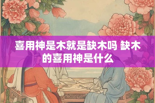 喜用神是木就是缺木吗 缺木的喜用神是什么