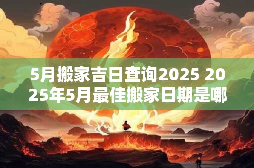 5月搬家吉日查询2025 2025年5月最佳搬家日期是哪天
