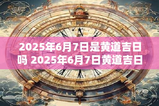 2025年6月7日是黄道吉日吗 2025年6月7日黄道吉日