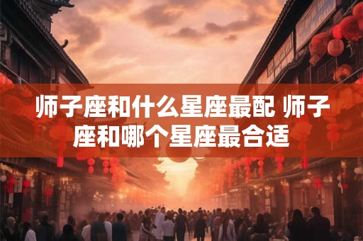 师子座和什么星座最配 师子座和哪个星座最合适