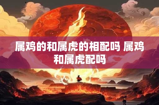 属鸡的和属虎的相配吗 属鸡和属虎配吗