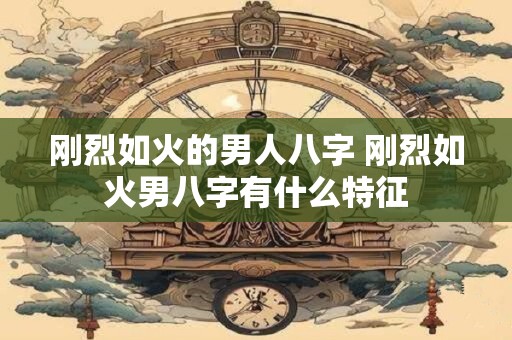 刚烈如火的男人八字 刚烈如火男八字有什么特征