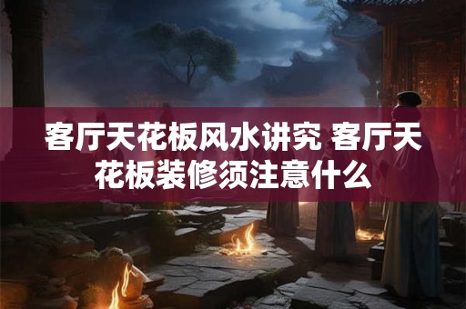 客厅天花板风水讲究 客厅天花板装修须注意什么